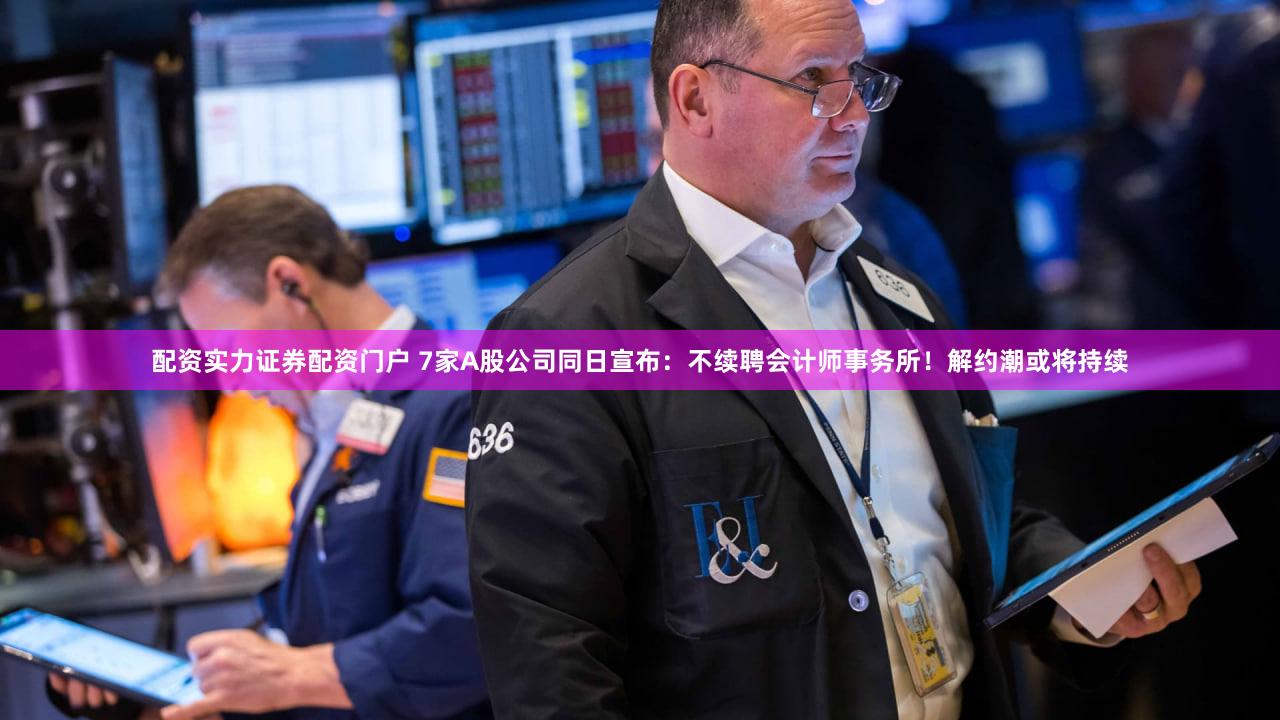 配资实力证券配资门户 7家A股公司同日宣布：不续聘会计师事务所！解约潮或将持续