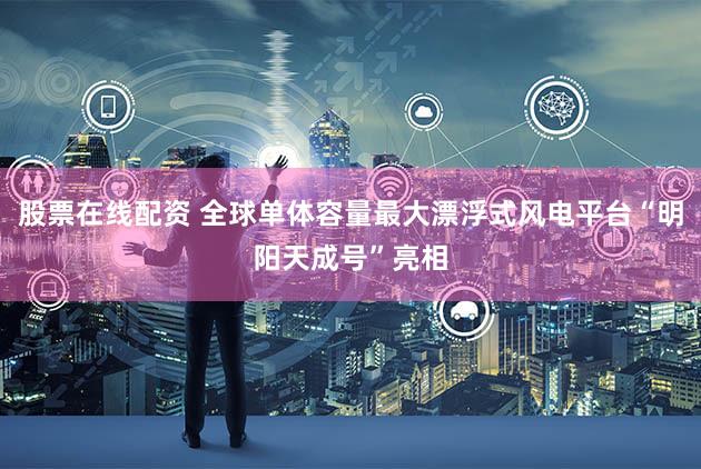 股票在线配资 全球单体容量最大漂浮式风电平台“明阳天成号”亮相