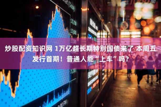 炒股配资知识网 1万亿超长期特别国债来了 本周五发行首期！普通人能“上车”吗？