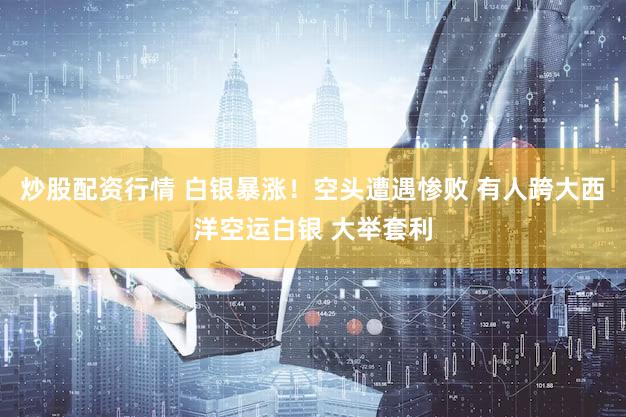 炒股配资行情 白银暴涨！空头遭遇惨败 有人跨大西洋空运白银 大举套利