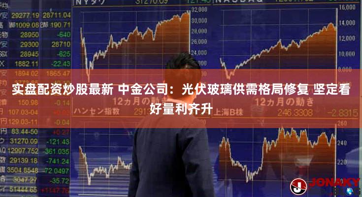 实盘配资炒股最新 中金公司：光伏玻璃供需格局修复 坚定看好量利齐升