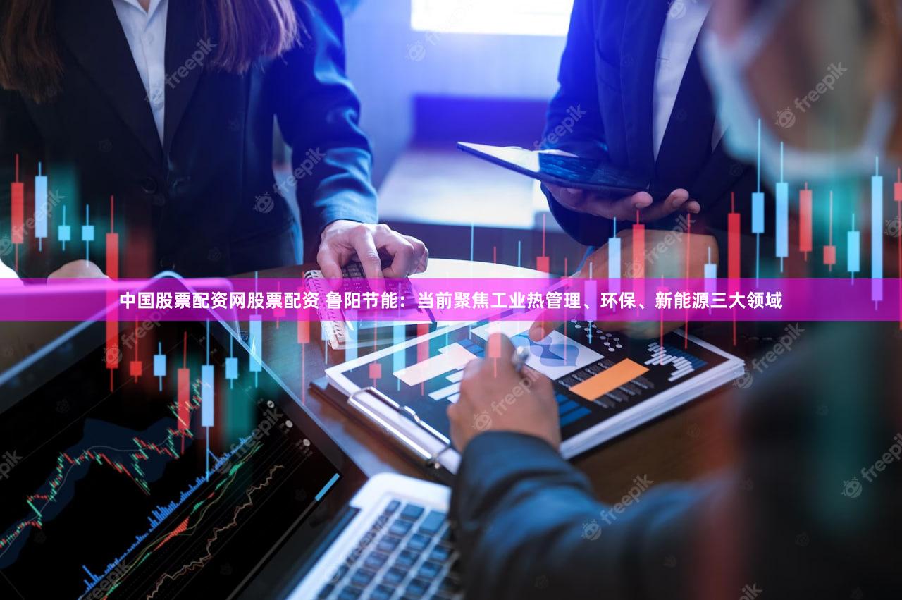 中国股票配资网股票配资 鲁阳节能：当前聚焦工业热管理、环保、新能源三大领域