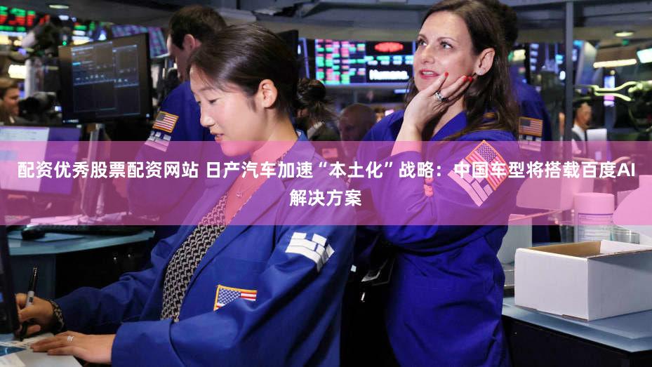 配资优秀股票配资网站 日产汽车加速“本土化”战略：中国车型将搭载百度AI解决方案