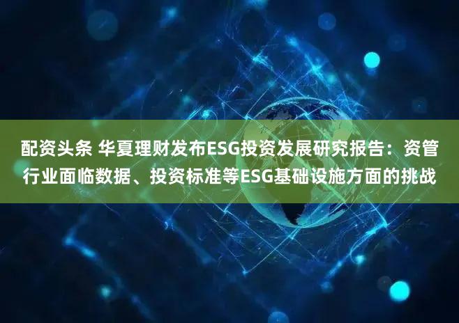 配资头条 华夏理财发布ESG投资发展研究报告：资管行业面临数据、投资标准等ESG基础设施方面的挑战