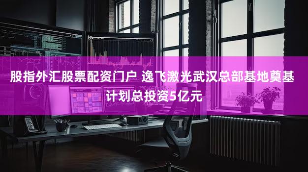 股指外汇股票配资门户 逸飞激光武汉总部基地奠基 计划总投资5亿元