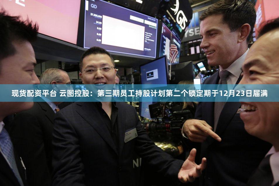 现货配资平台 云图控股：第三期员工持股计划第二个锁定期于12月23日届满