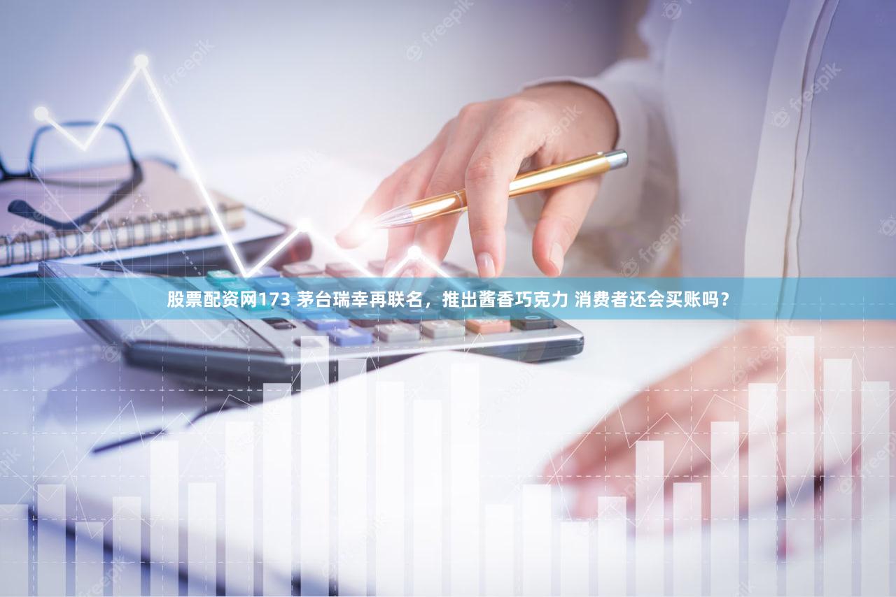 股票配资网173 茅台瑞幸再联名,推出酱香巧克力 消费者还会买账吗?