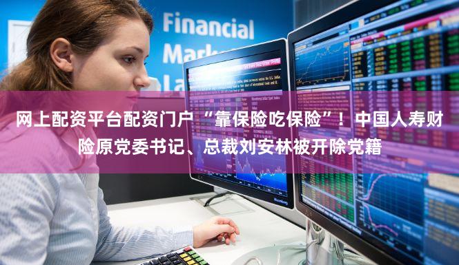 网上配资平台配资门户 “靠保险吃保险”！中国人寿财险原党委书记、总裁刘安林被开除党籍