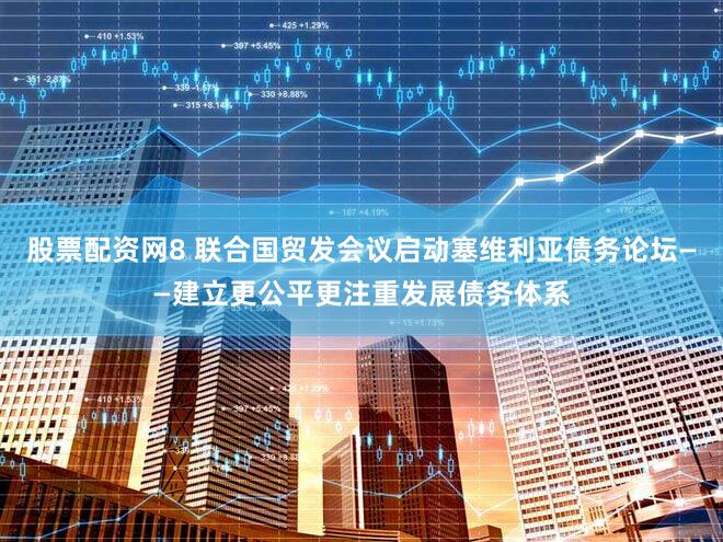 股票配资网8 联合国贸发会议启动塞维利亚债务论坛——建立更公平更注重发展债务体系