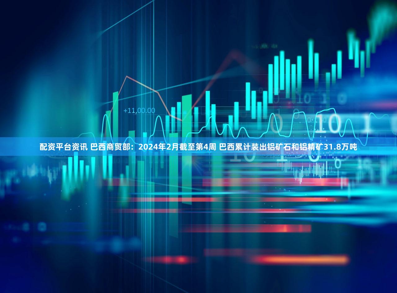 配资平台资讯 巴西商贸部：2024年2月截至第4周 巴西累计装出铝矿石和铝精矿31.8万吨