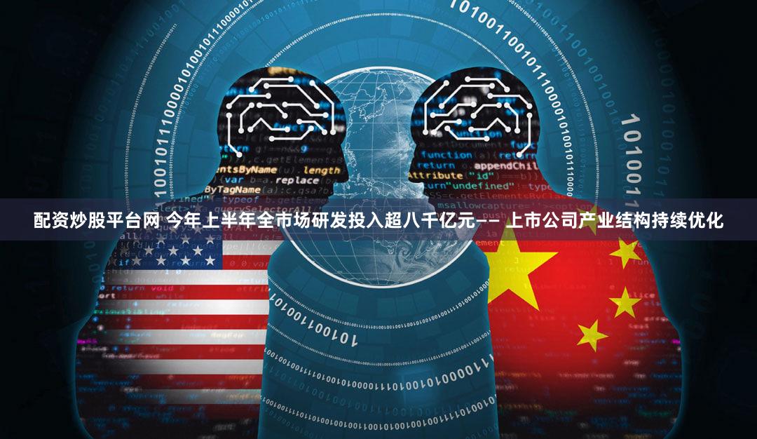 配资炒股平台网 今年上半年全市场研发投入超八千亿元—— 上市公司产业结构持续优化