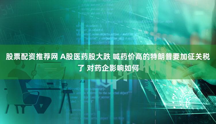 股票配资推荐网 A股医药股大跌 喊药价高的特朗普要加征关税了 对药企影响如何