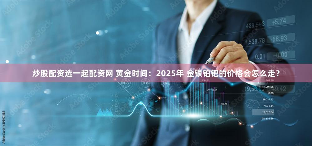炒股配资选一起配资网 黄金时间：2025年 金银铂钯的价格会怎么走？