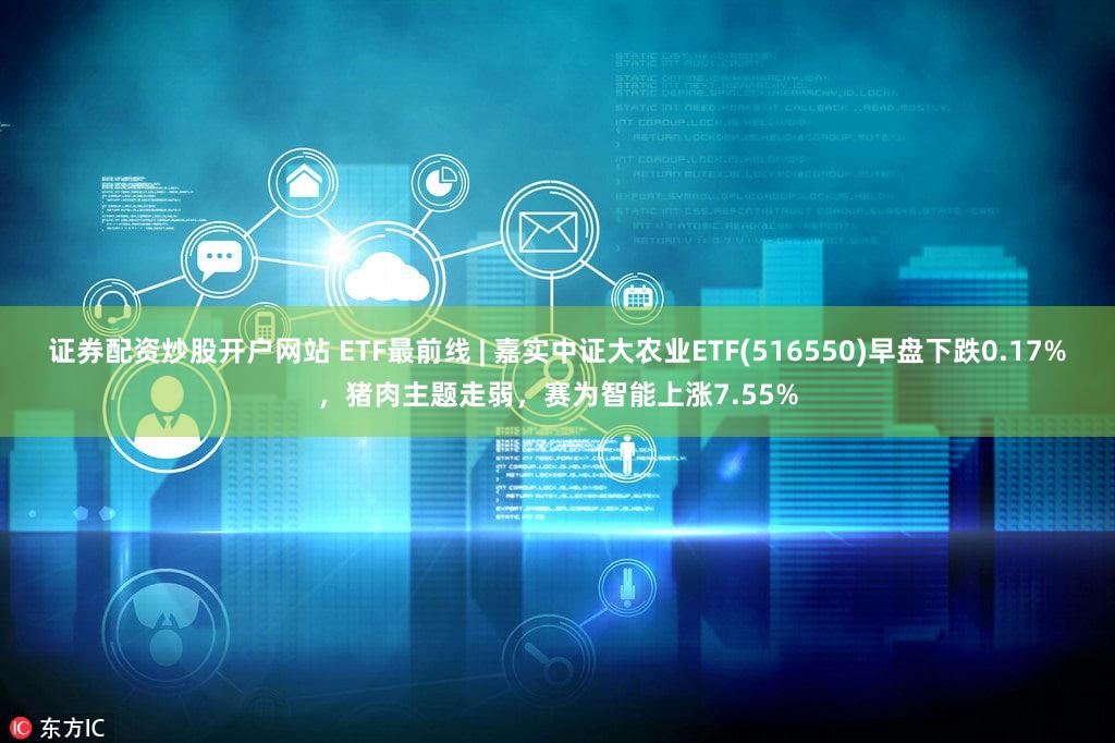 证券配资炒股开户网站 ETF最前线 | 嘉实中证大农业ETF(516550)早盘下跌0.17%,猪肉主题走弱,赛为智能上涨7.55%