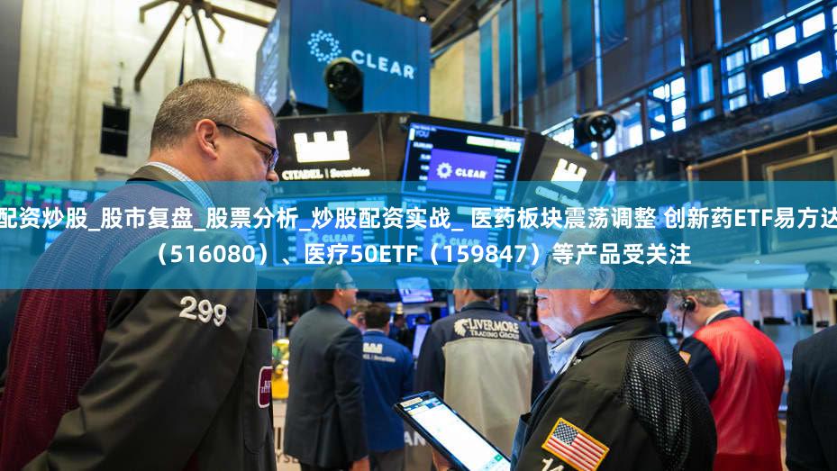 配资炒股_股市复盘_股票分析_炒股配资实战_ 医药板块震荡调整 创新药ETF易方达（516080）、医疗50ETF（159847）等产品受关注