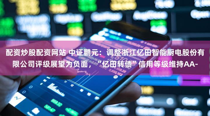 配资炒股配资网站 中证鹏元：调整浙江亿田智能厨电股份有限公司评级展望为负面，“亿田转债”信用等级维持AA-