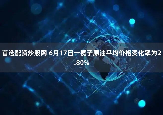 首选配资炒股网 6月17日一揽子原油平均价格变化率为2.80%