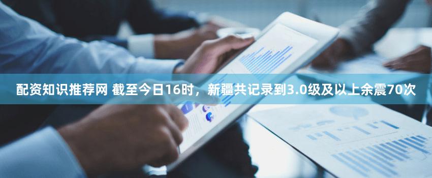 配资知识推荐网 截至今日16时，新疆共记录到3.0级及以上余震70次