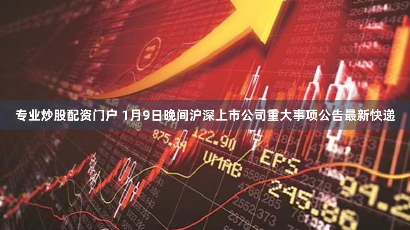 专业炒股配资门户 1月9日晚间沪深上市公司重大事项公告最新快递