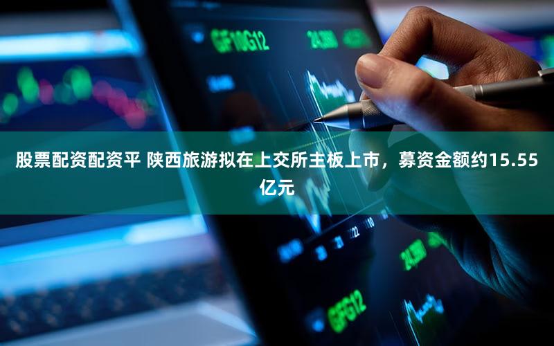 股票配资配资平 陕西旅游拟在上交所主板上市，募资金额约15.55亿元