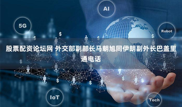 股票配资论坛网 外交部副部长马朝旭同伊朗副外长巴盖里通电话