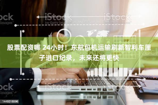 股票配资哪 24小时！东航包机运输刷新智利车厘子进口纪录，未来还将更快
