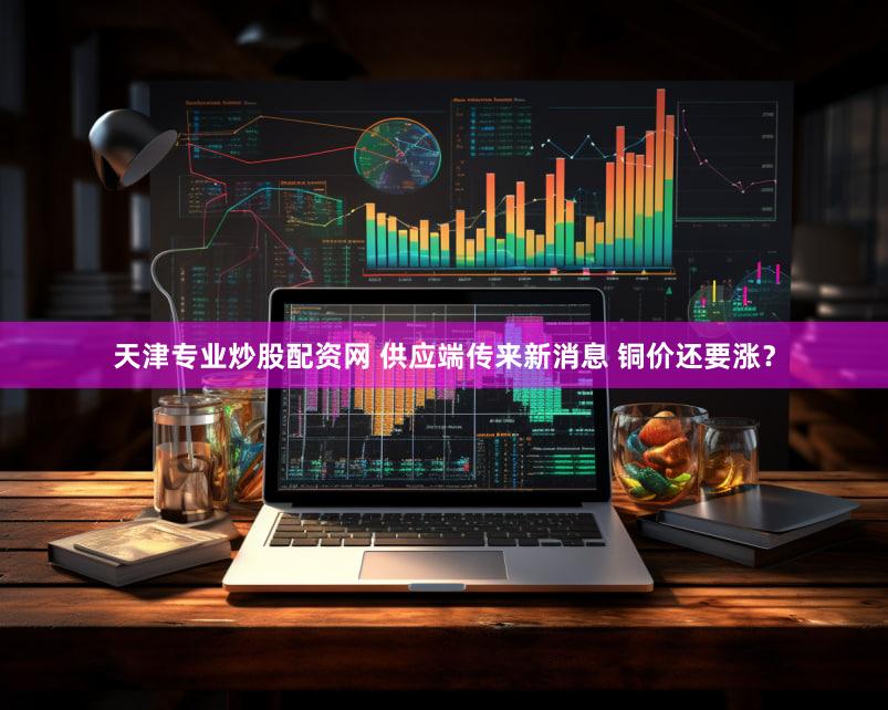 天津专业炒股配资网 供应端传来新消息 铜价还要涨？