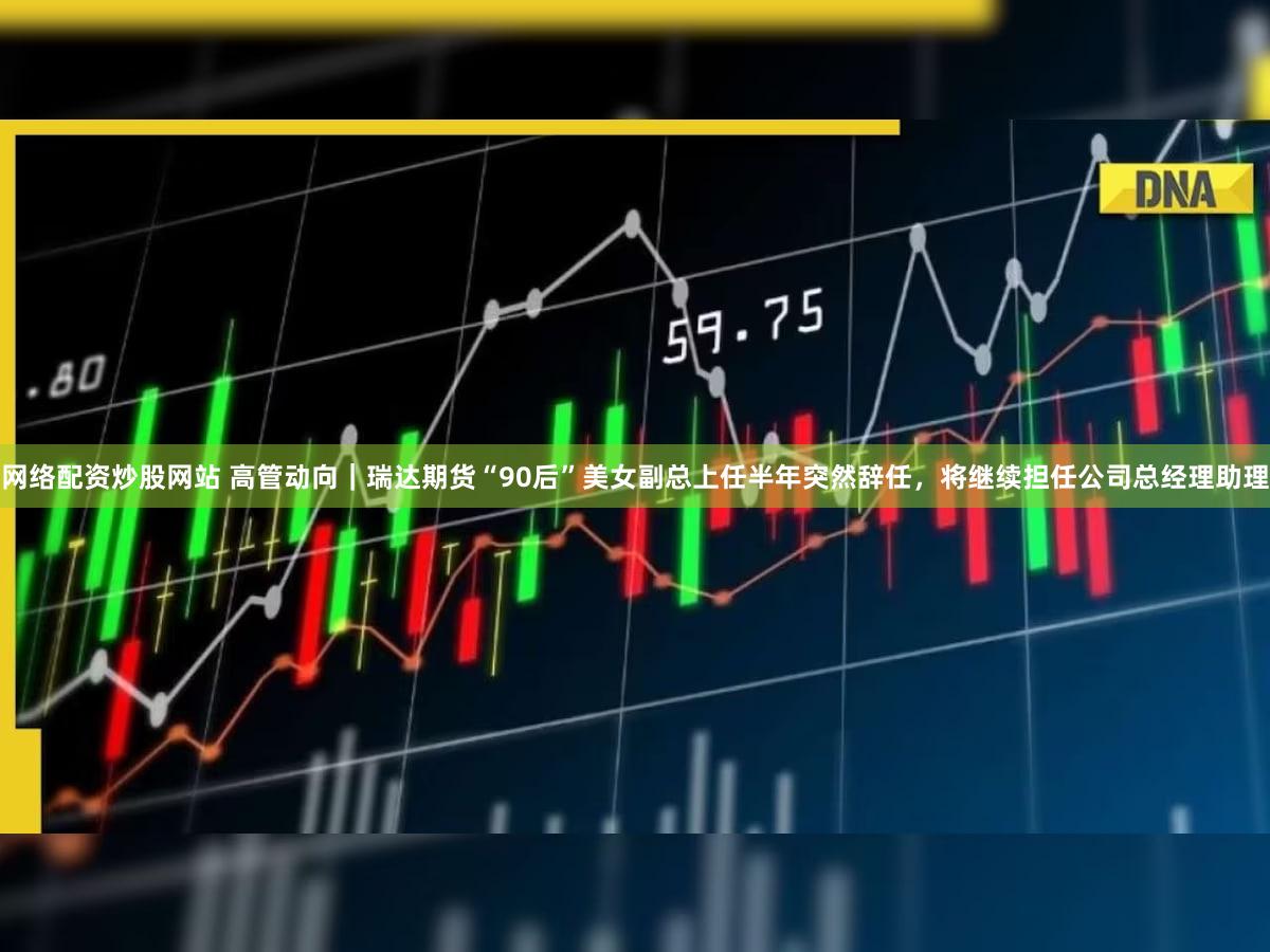 网络配资炒股网站 高管动向｜瑞达期货“90后”美女副总上任半年突然辞任，将继续担任公司总经理助理