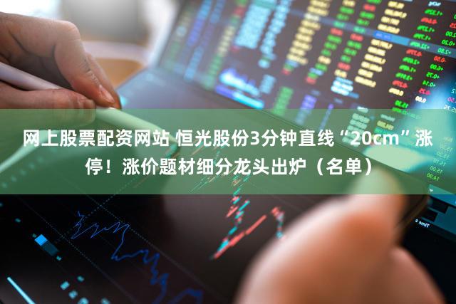 网上股票配资网站 恒光股份3分钟直线“20cm”涨停!涨价题材细分龙头出炉(名单)