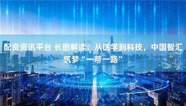 配资资讯平台 长图解读：从医学到科技，中国智汇筑梦“一带一路”