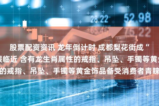 股票配资资讯 龙年倒计时 成都梨花街成“吸金”重地 春节大假临近 含有龙生肖属性的戒指、吊坠、手镯等黄金饰品备受消费者青睐