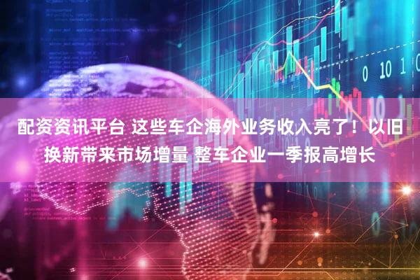 配资资讯平台 这些车企海外业务收入亮了！以旧换新带来市场增量 整车企业一季报高增长