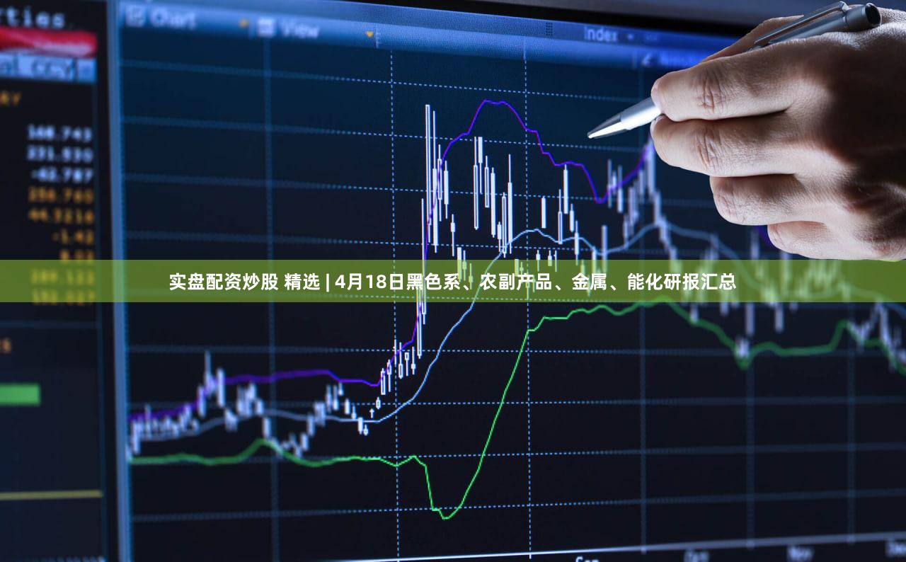 实盘配资炒股 精选 | 4月18日黑色系、农副产品、金属、能化研报汇总