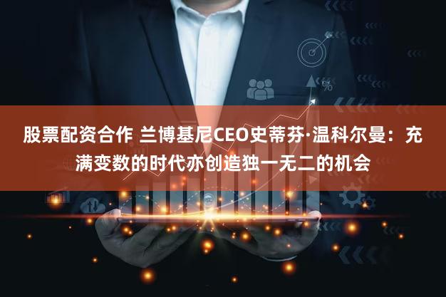 股票配资合作 兰博基尼CEO史蒂芬·温科尔曼：充满变数的时代亦创造独一无二的机会