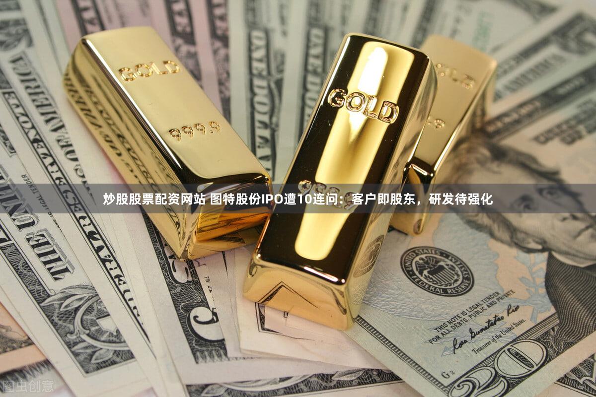 炒股股票配资网站 图特股份IPO遭10连问:客户即股东,研发待强化