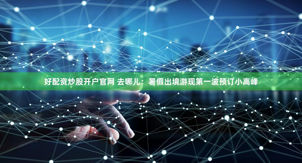 好配资炒股开户官网 去哪儿：暑假出境游现第一波预订小高峰