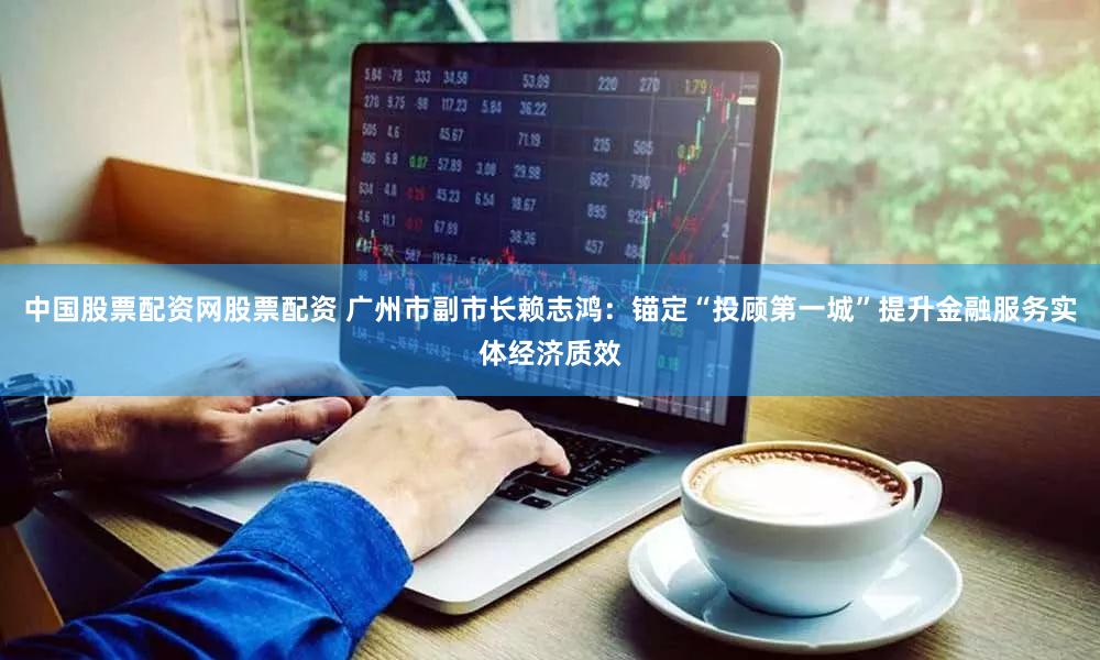 中国股票配资网股票配资 广州市副市长赖志鸿:锚定“投顾第一城”提升金融服务实体经济质效