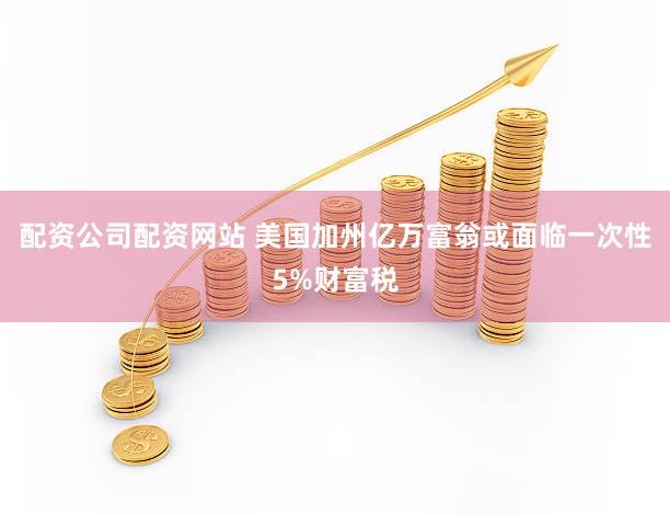 配资公司配资网站 美国加州亿万富翁或面临一次性5%财富税