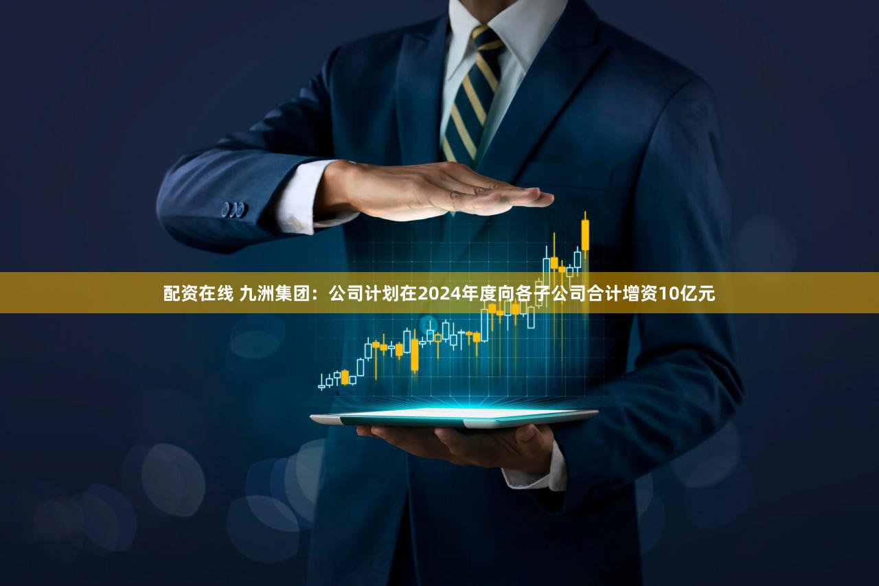 配资在线 九洲集团：公司计划在2024年度向各子公司合计增资10亿元