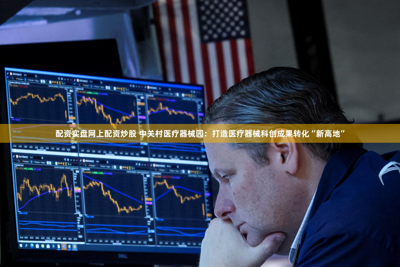 配资实盘网上配资炒股 中关村医疗器械园：打造医疗器械科创成果转化“新高地”