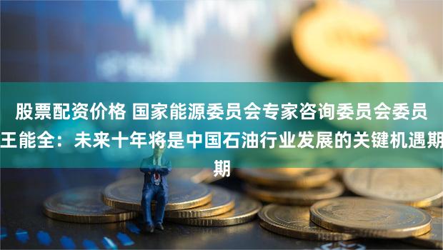 股票配资价格 国家能源委员会专家咨询委员会委员王能全：未来十年将是中国石油行业发展的关键机遇期