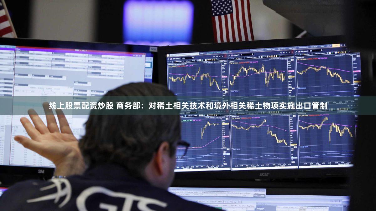 线上股票配资炒股 商务部:对稀土相关技术和境外相关稀土物项实施出口管制