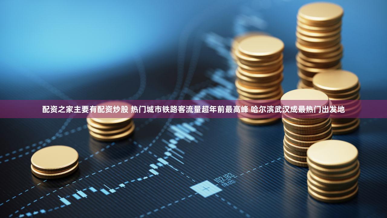 配资之家主要有配资炒股 热门城市铁路客流量超年前最高峰 哈尔滨武汉成最热门出发地