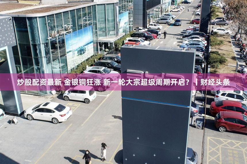 炒股配资最新 金银铜狂涨 新一轮大宗超级周期开启？丨财经头条