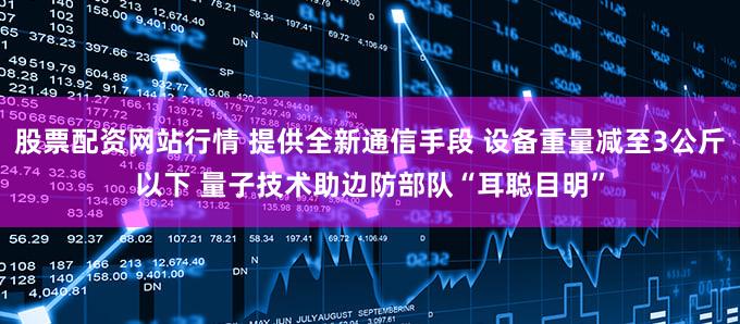 股票配资网站行情 提供全新通信手段 设备重量减至3公斤以下 量子技术助边防部队“耳聪目明”