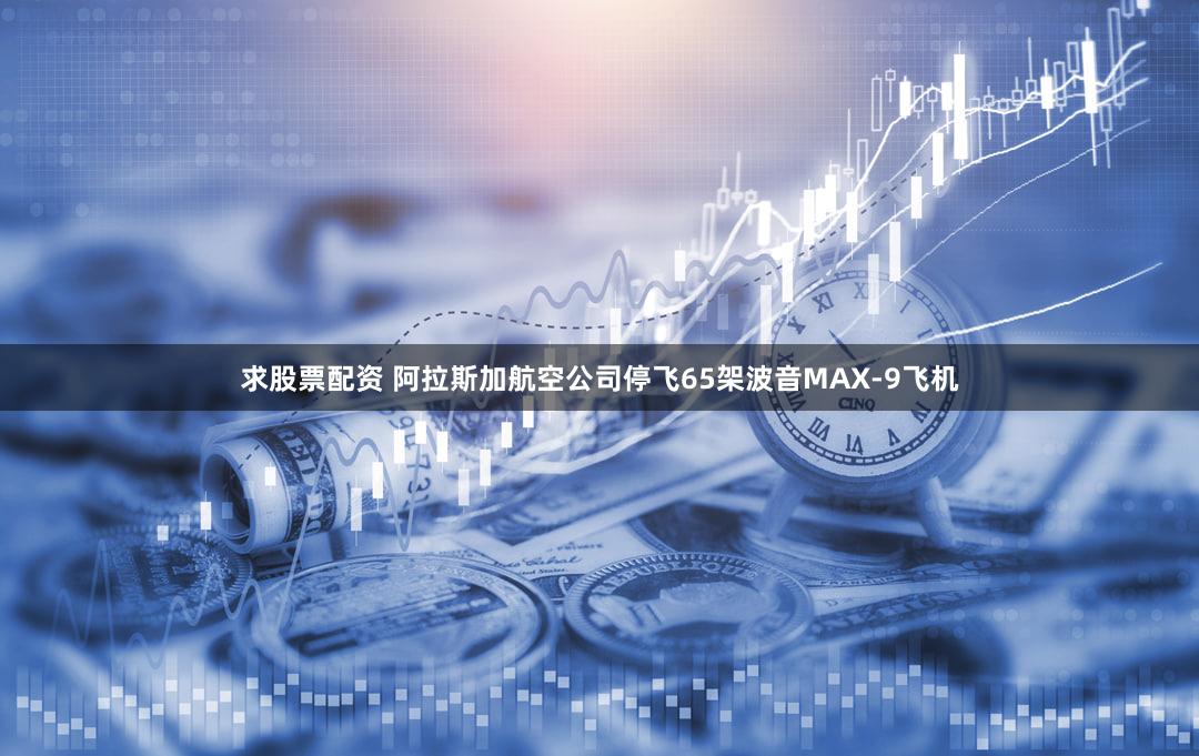 求股票配资 阿拉斯加航空公司停飞65架波音MAX-9飞机