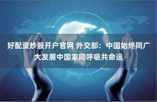 好配资炒股开户官网 外交部:中国始终同广大发展中国家同呼吸共命运