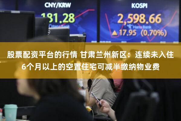 股票配资平台的行情 甘肃兰州新区:连续未入住6个月以上的空置住宅可减半缴纳物业费