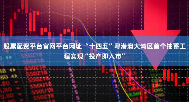 股票配资平台官网平台网址 “十四五”粤港澳大湾区首个抽蓄工程实现“投产即入市”