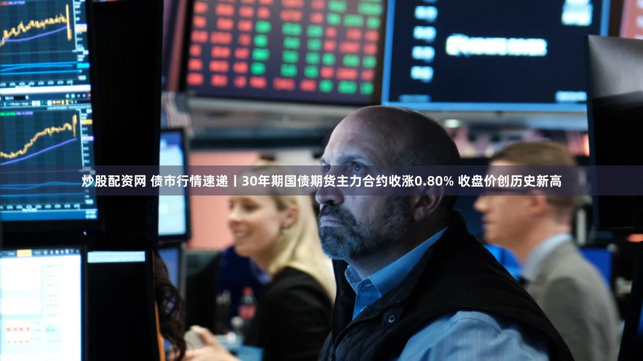 炒股配资网 债市行情速递丨30年期国债期货主力合约收涨0.80% 收盘价创历史新高